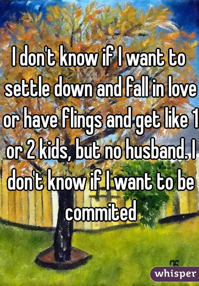 I don't know if I want to settle down and fall in love or have flings and get like 1 or 2 kids, but no husband. I don't know if I want to be commited