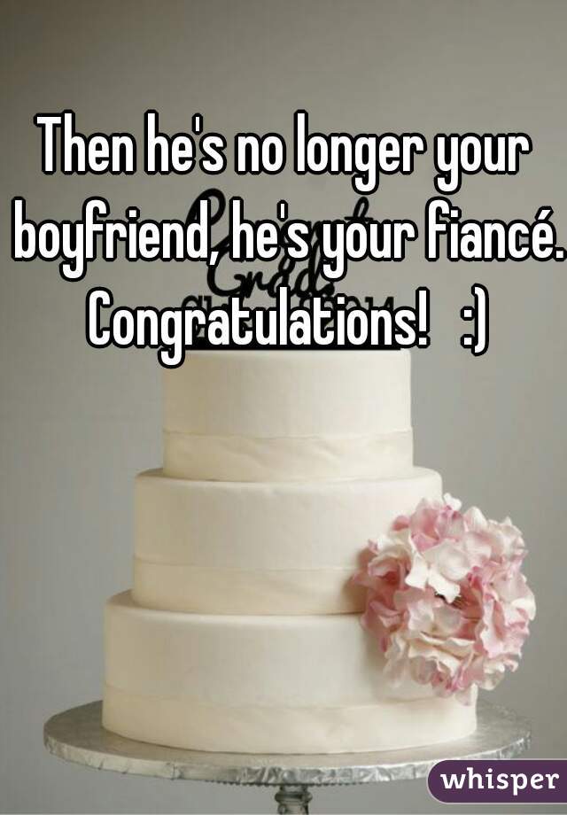 Then he's no longer your boyfriend, he's your fiancé. Congratulations!   :)