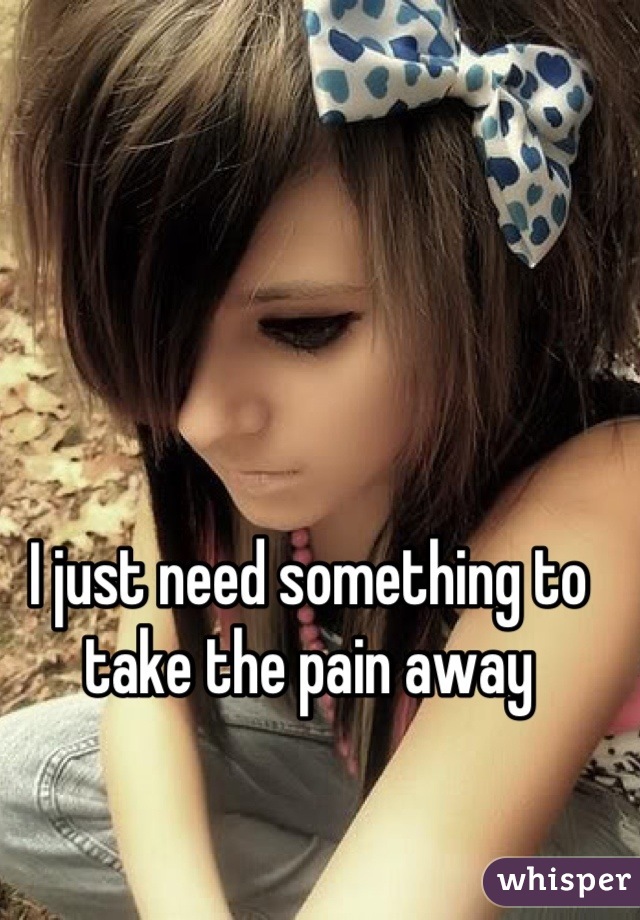 I just need something to take the pain away