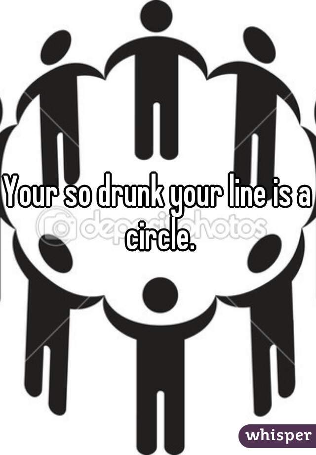 Your so drunk your line is a circle.