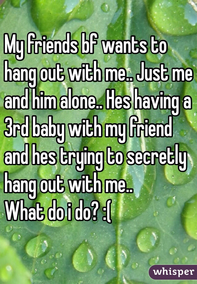 My friends bf wants to 
hang out with me.. Just me 
and him alone.. Hes having a
 3rd baby with my friend 
and hes trying to secretly 
hang out with me.. 
What do i do? :( 