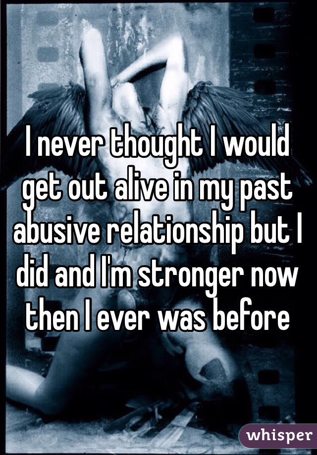 I never thought I would get out alive in my past abusive relationship but I did and I'm stronger now then I ever was before  