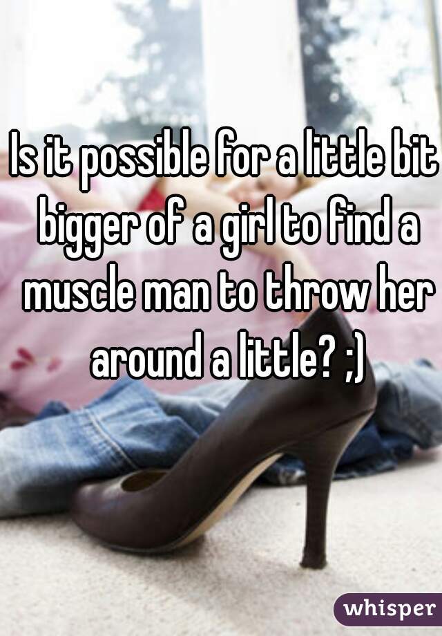 Is it possible for a little bit bigger of a girl to find a muscle man to throw her around a little? ;)