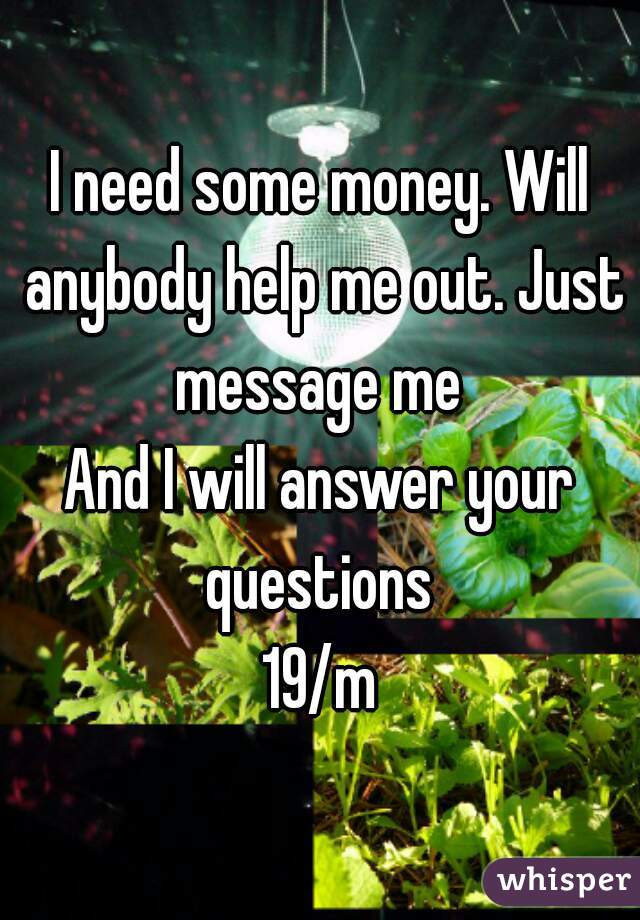 I need some money. Will anybody help me out. Just message me 
And I will answer your questions 
19/m