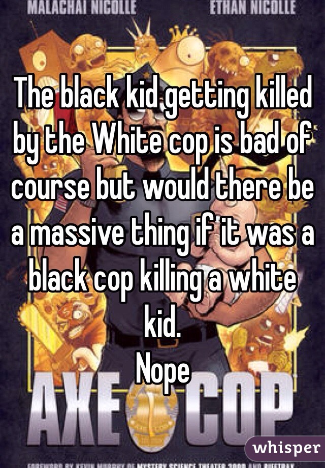 The black kid getting killed by the White cop is bad of course but would there be a massive thing if it was a black cop killing a white kid.
Nope
