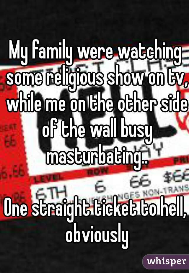 My family were watching some religious show on tv, while me on the other side of the wall busy masturbating..

One straight ticket to hell, obviously