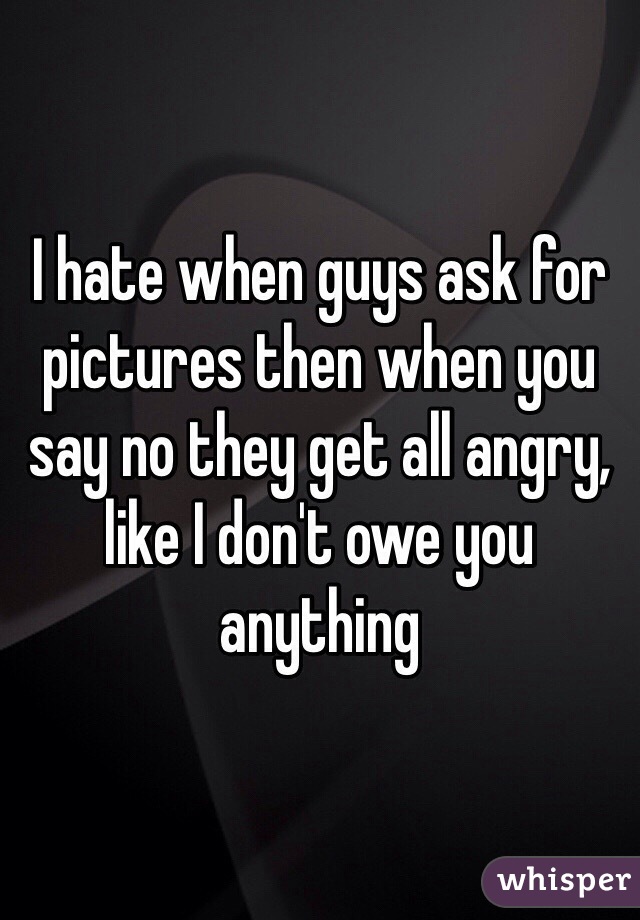 I hate when guys ask for pictures then when you say no they get all angry, like I don't owe you anything 