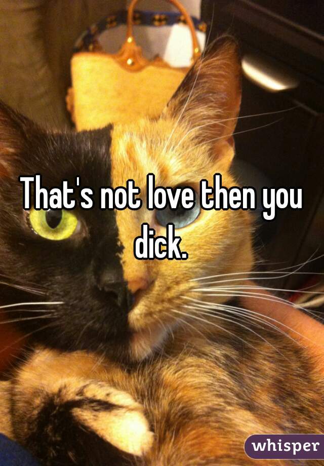That's not love then you dick. 