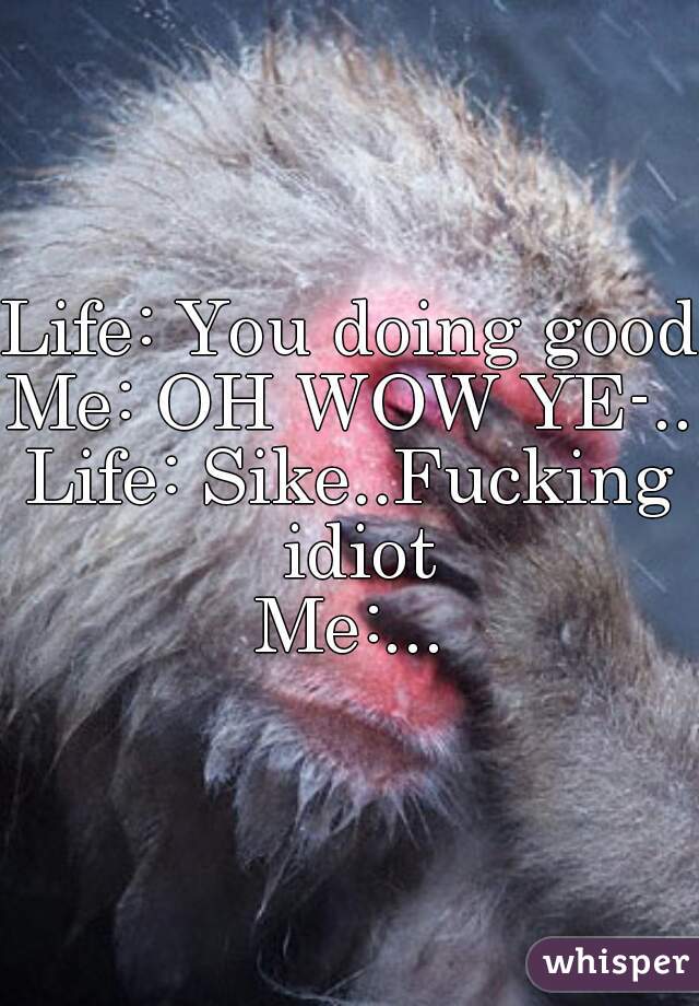 Life: You doing good
Me: OH WOW YE-..
Life: Sike..Fucking idiot
Me:...