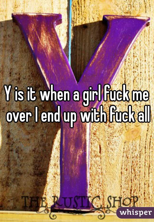 Y is it when a girl fuck me over I end up with fuck all