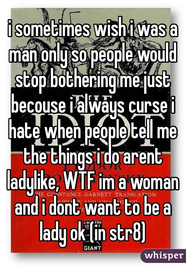 i sometimes wish i was a man only so people would stop bothering me just becouse i always curse i hate when people tell me the things i do arent ladylike, WTF im a woman and i dont want to be a lady ok (in str8)