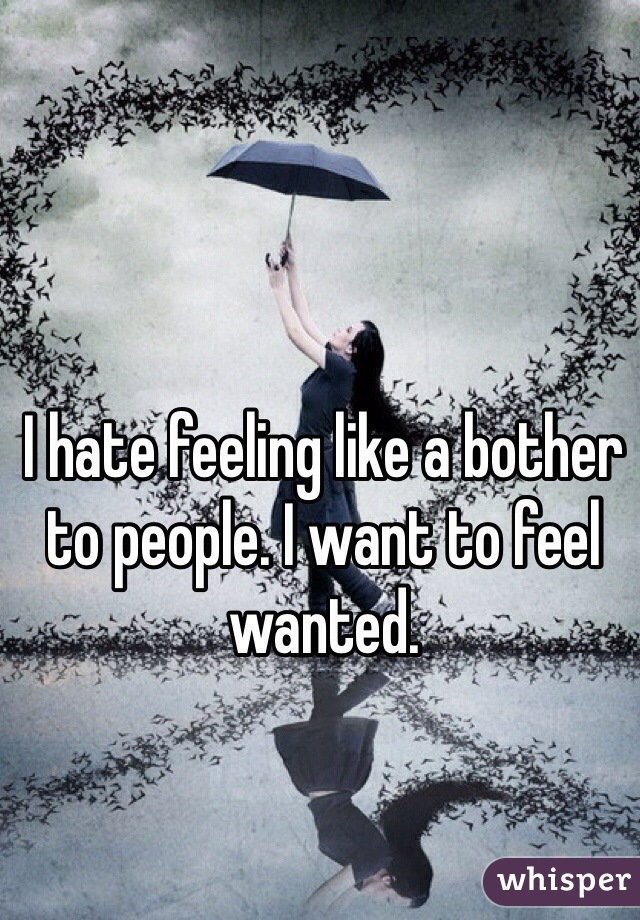 I hate feeling like a bother to people. I want to feel wanted.  