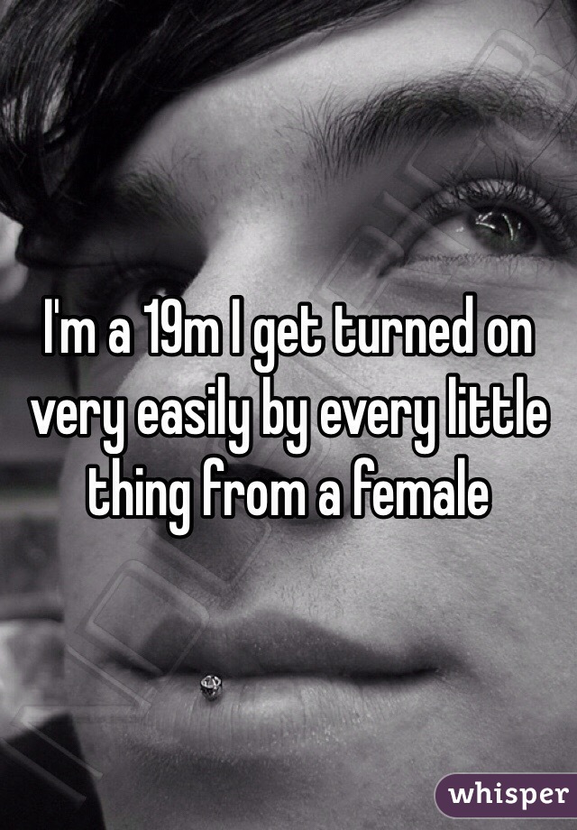I'm a 19m I get turned on very easily by every little thing from a female 
