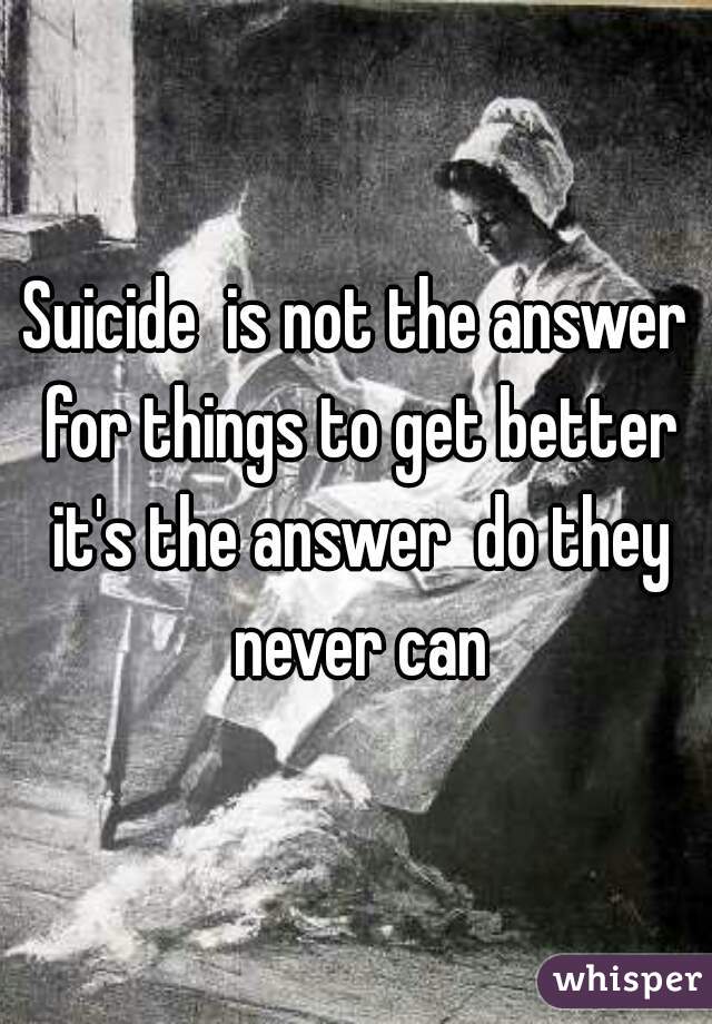 Suicide  is not the answer for things to get better it's the answer  do they never can