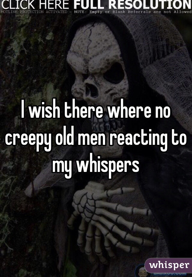 I wish there where no creepy old men reacting to my whispers