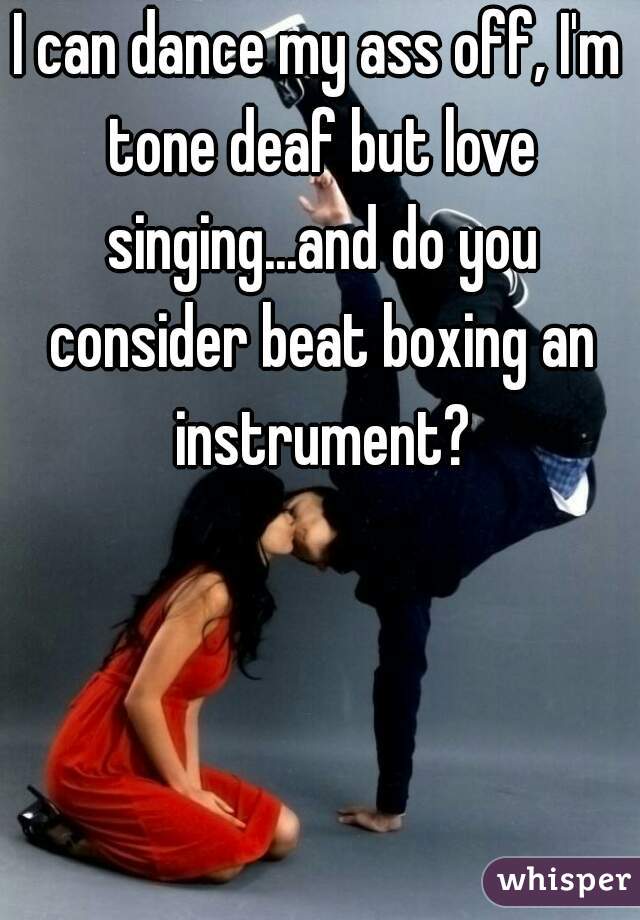 I can dance my ass off, I'm tone deaf but love singing...and do you consider beat boxing an instrument?