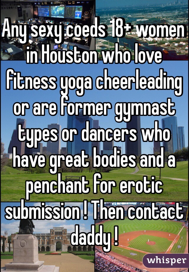 Any sexy coeds 18+ women in Houston who love fitness yoga cheerleading or are former gymnast types or dancers who have great bodies and a penchant for erotic submission ! Then contact daddy !
