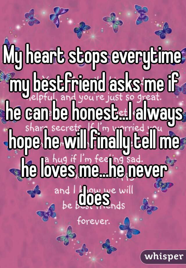 My heart stops everytime my bestfriend asks me if he can be honest...I always hope he will finally tell me he loves me...he never does