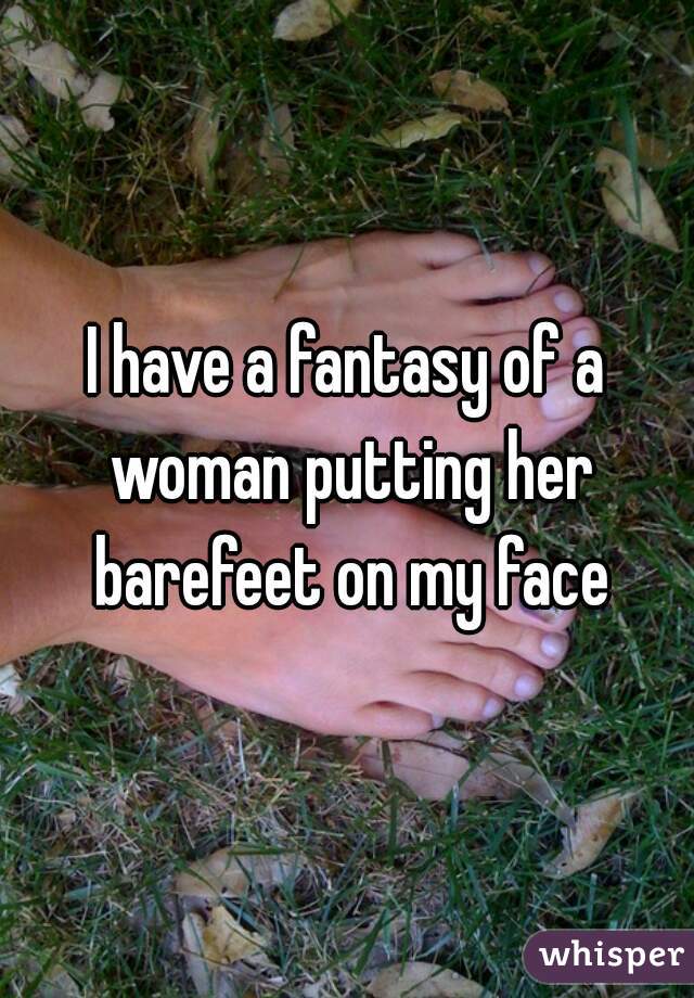 I have a fantasy of a woman putting her barefeet on my face