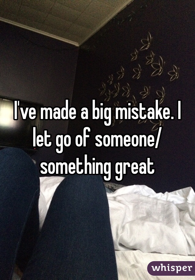 I've made a big mistake. I let go of someone/something great