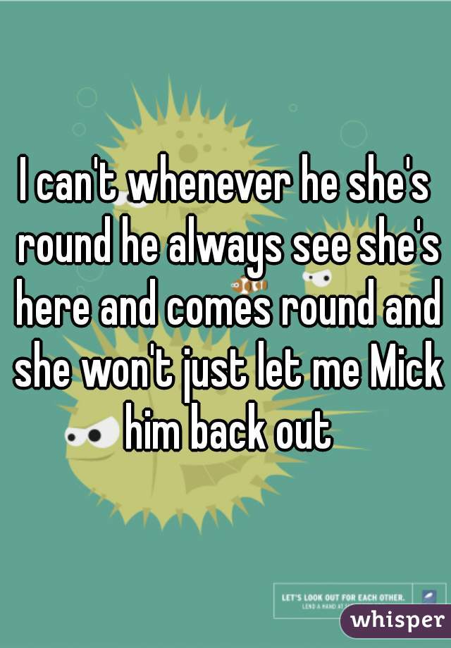 I can't whenever he she's round he always see she's here and comes round and she won't just let me Mick him back out