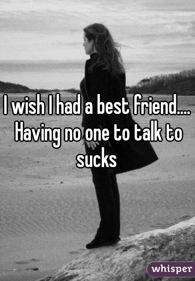 I wish I had a best friend.... Having no one to talk to sucks 