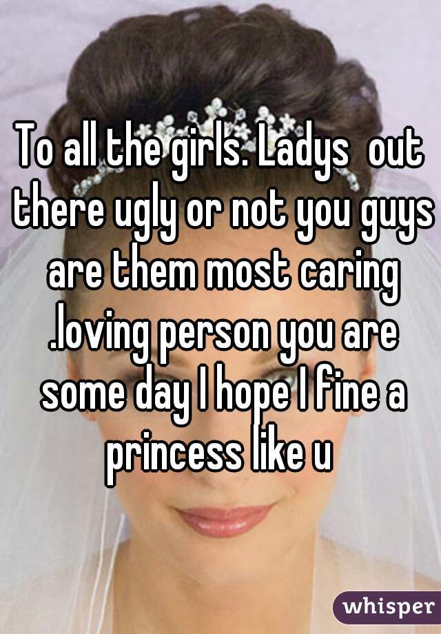To all the girls. Ladys  out there ugly or not you guys are them most caring .loving person you are some day I hope I fine a princess like u 