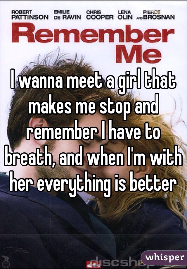 I wanna meet a girl that makes me stop and remember I have to breath, and when I'm with her everything is better