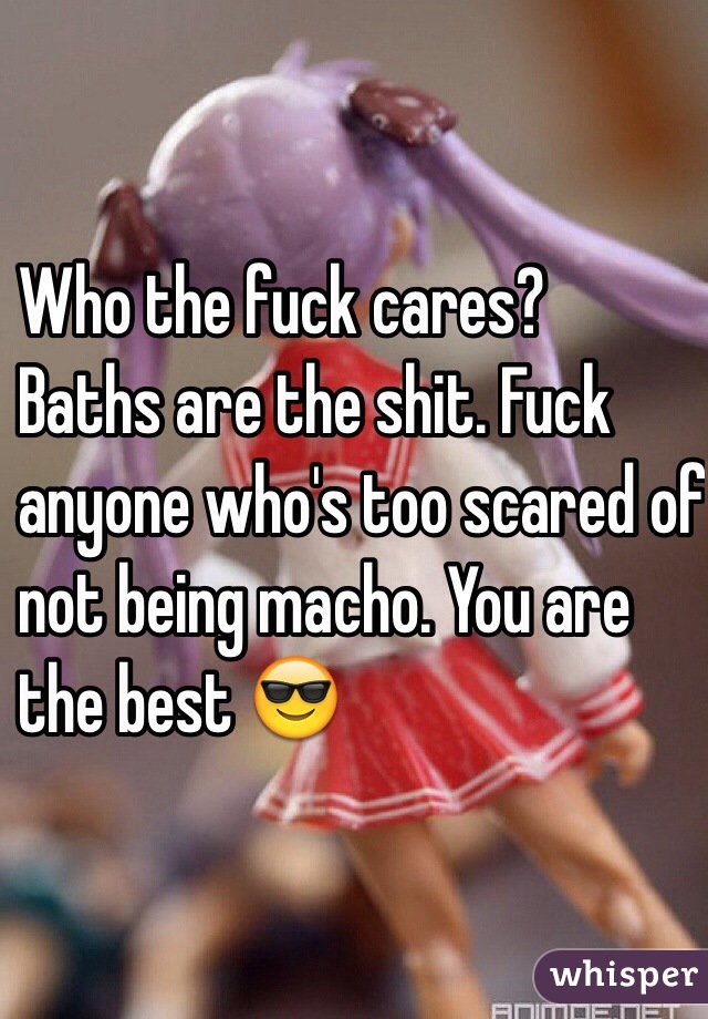 Who the fuck cares?
 Baths are the shit. Fuck 
 anyone who's too scared of
 not being macho. You are 
 the best 😎 