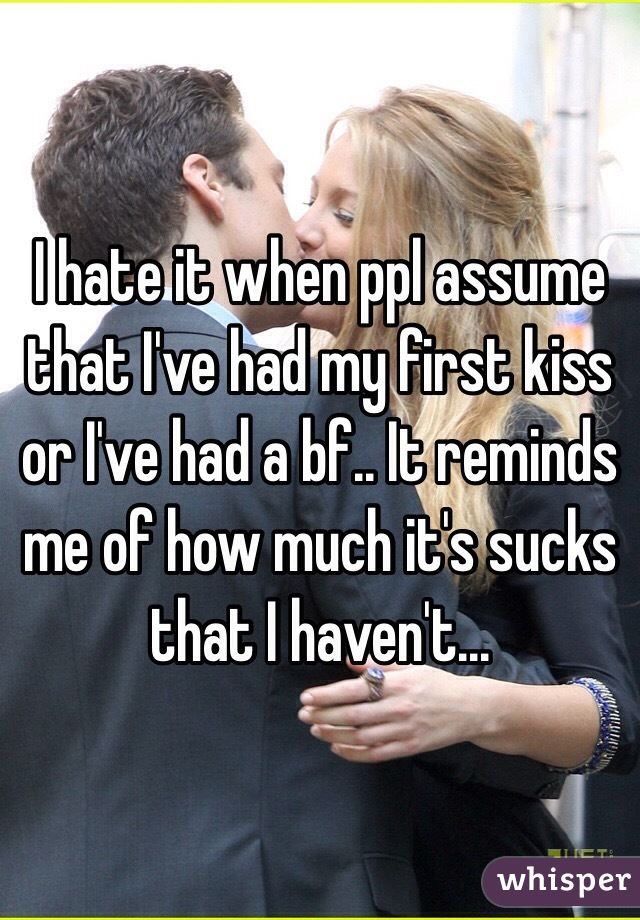 I hate it when ppl assume that I've had my first kiss or I've had a bf.. It reminds me of how much it's sucks that I haven't...