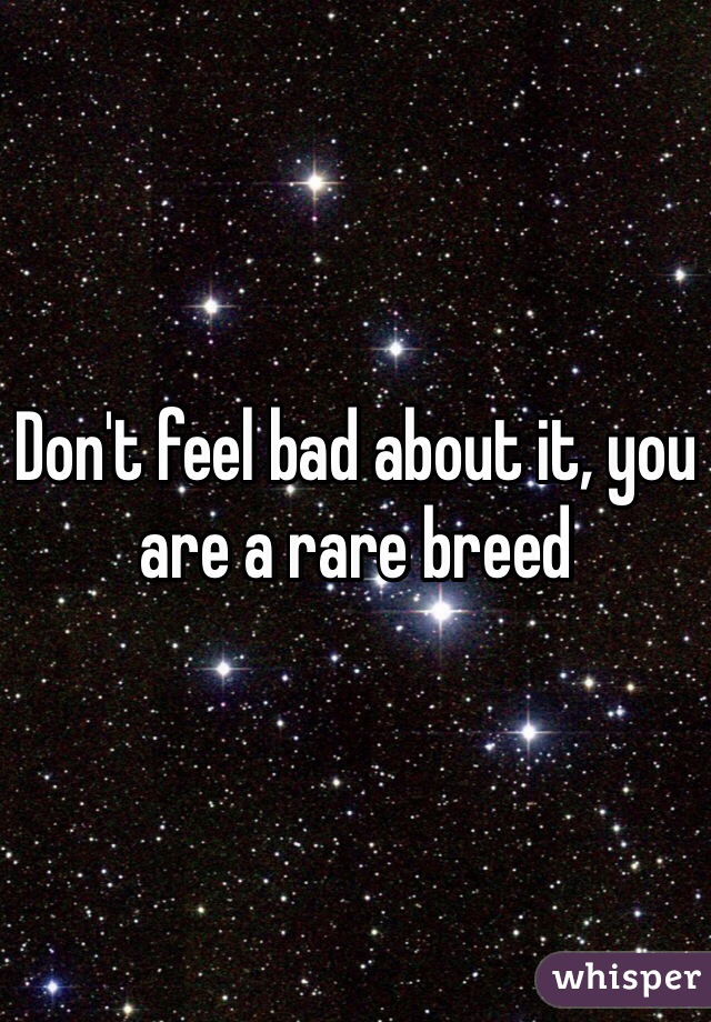 Don't feel bad about it, you are a rare breed