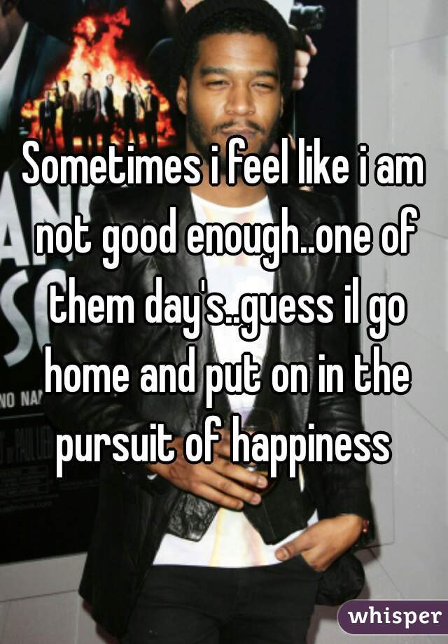 Sometimes i feel like i am not good enough..one of them day's..guess il go home and put on in the pursuit of happiness 