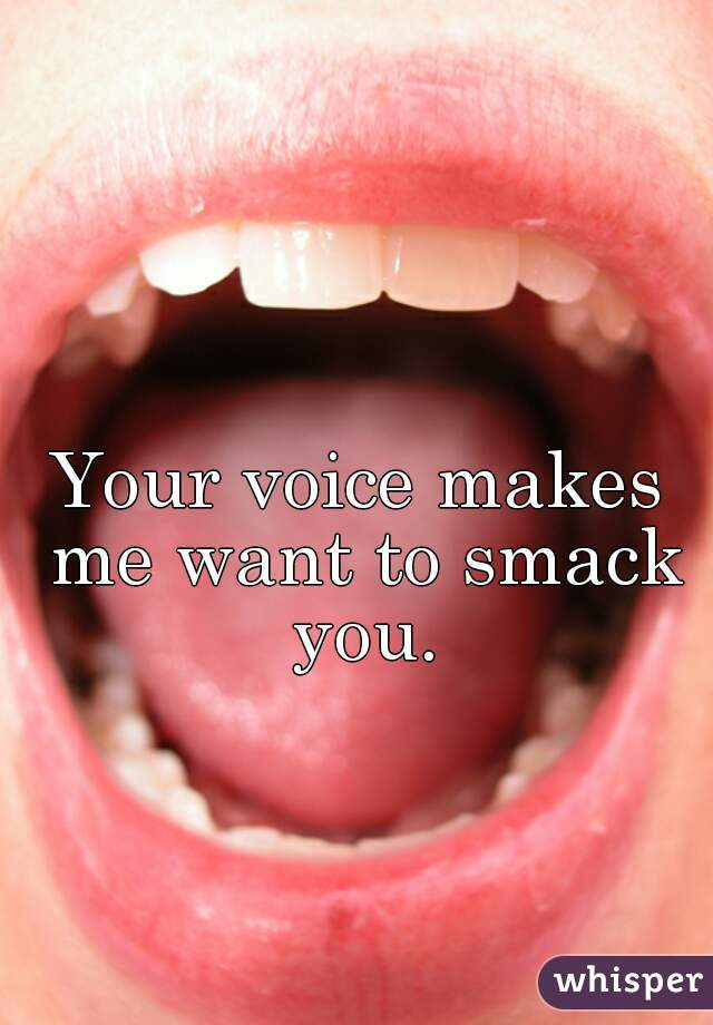 Your voice makes me want to smack you.