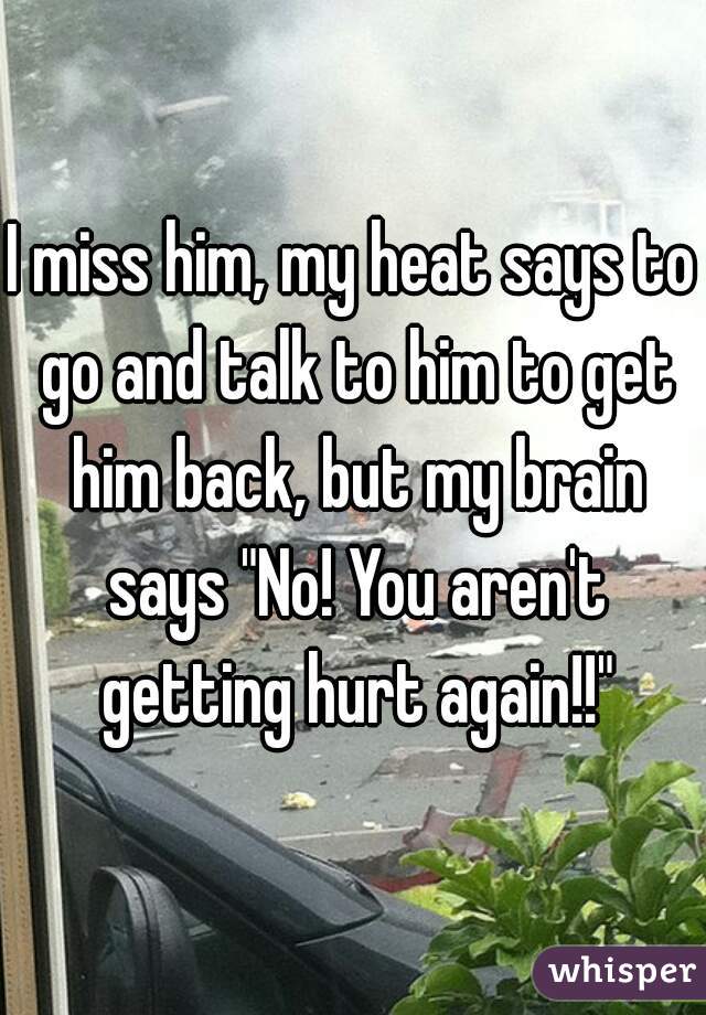 I miss him, my heat says to go and talk to him to get him back, but my brain says "No! You aren't getting hurt again!!"