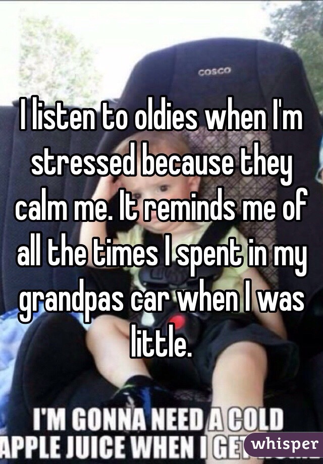 I listen to oldies when I'm stressed because they calm me. It reminds me of all the times I spent in my grandpas car when I was little.