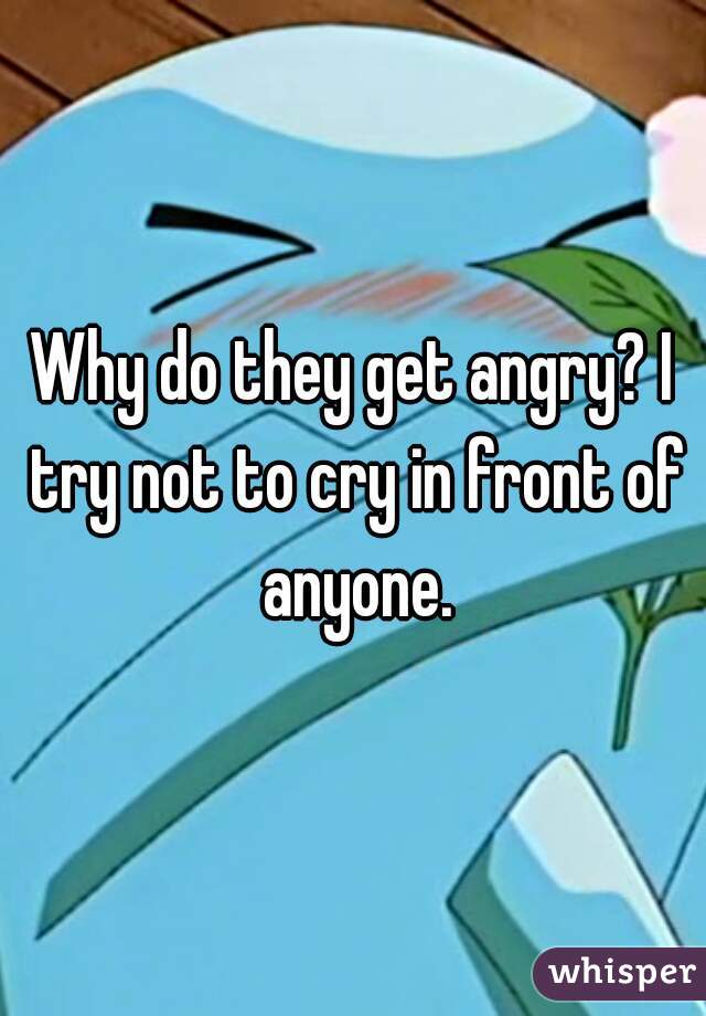 Why do they get angry? I try not to cry in front of anyone.