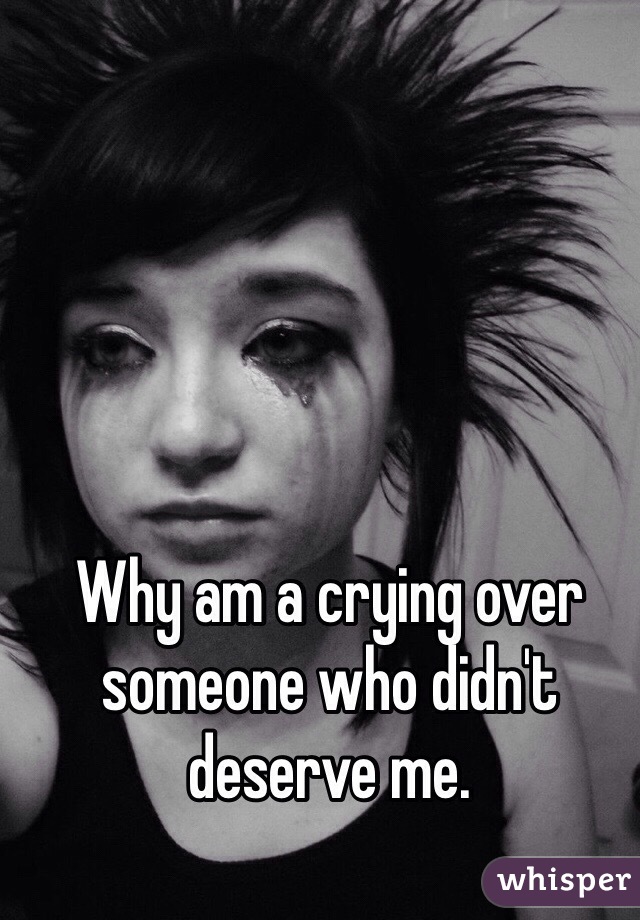 Why am a crying over someone who didn't deserve me. 