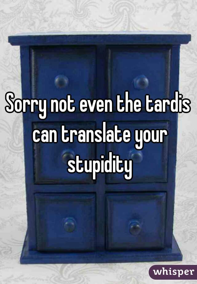 Sorry not even the tardis can translate your stupidity