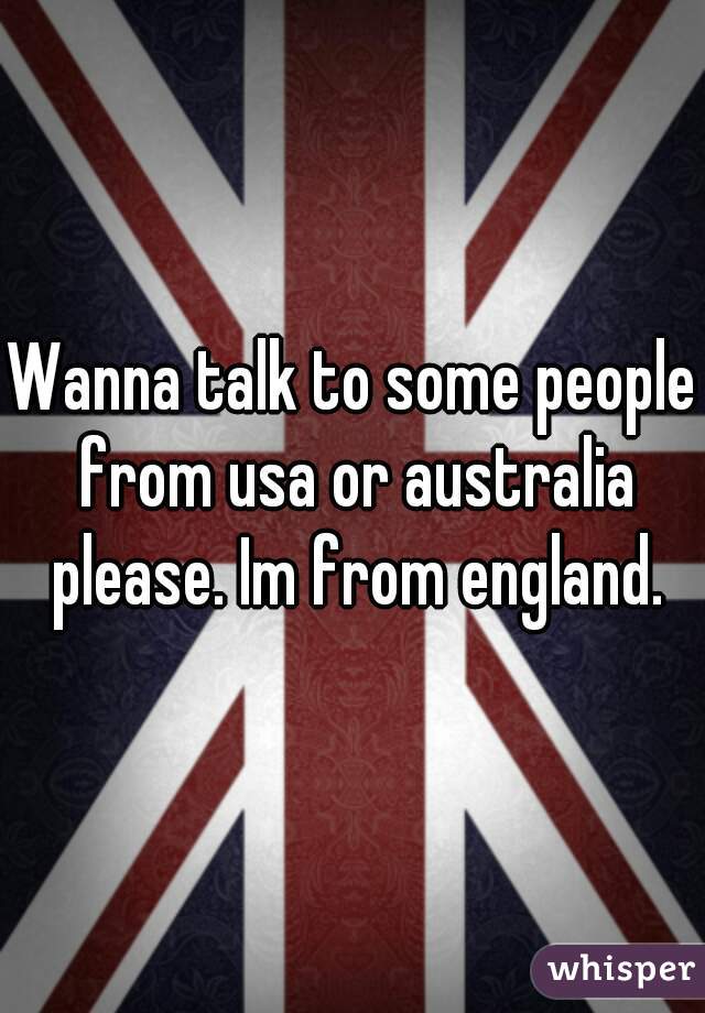 Wanna talk to some people from usa or australia please. Im from england.