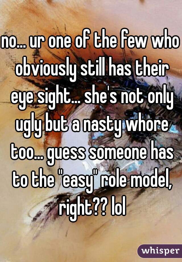 no... ur one of the few who obviously still has their eye sight... she's not only ugly but a nasty whore too... guess someone has to the "easy" role model, right?? lol