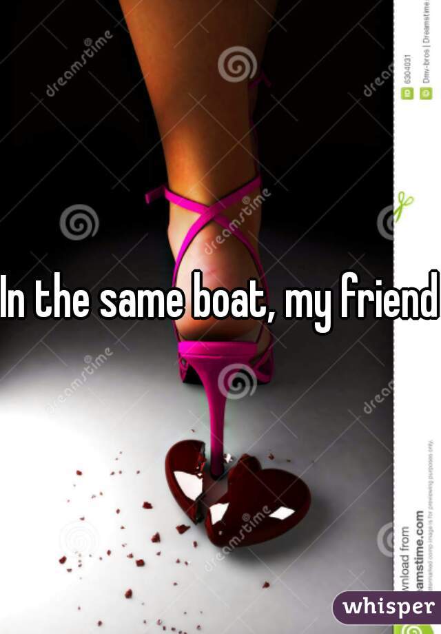 In the same boat, my friend