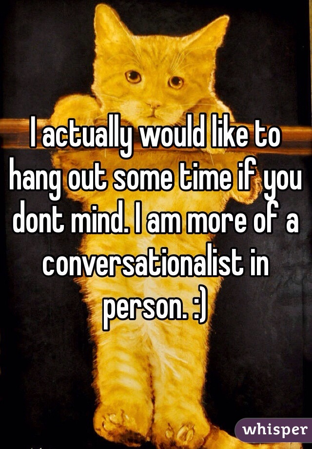 I actually would like to hang out some time if you dont mind. I am more of a conversationalist in person. :)