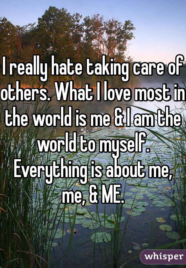 I really hate taking care of others. What I love most in the world is me & I am the world to myself. Everything is about me, me, & ME. 