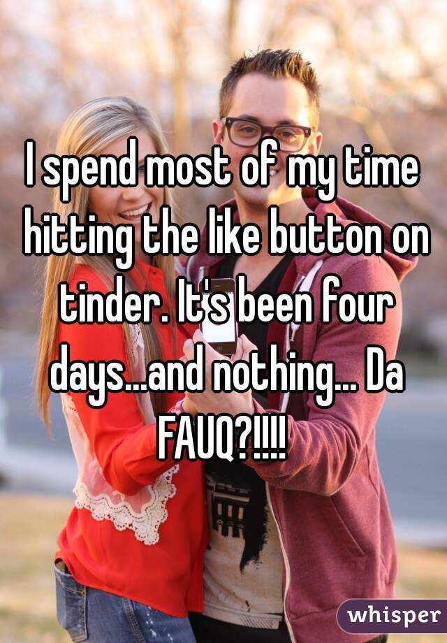 I spend most of my time hitting the like button on tinder. It's been four days...and nothing... Da FAUQ?!!!! 