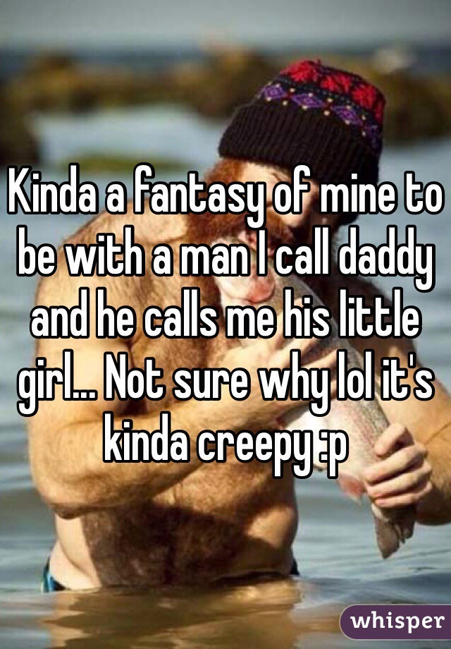 Kinda a fantasy of mine to be with a man I call daddy and he calls me his little girl... Not sure why lol it's kinda creepy :p 