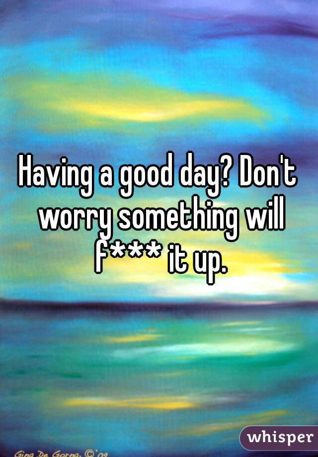 Having a good day? Don't worry something will f*** it up.