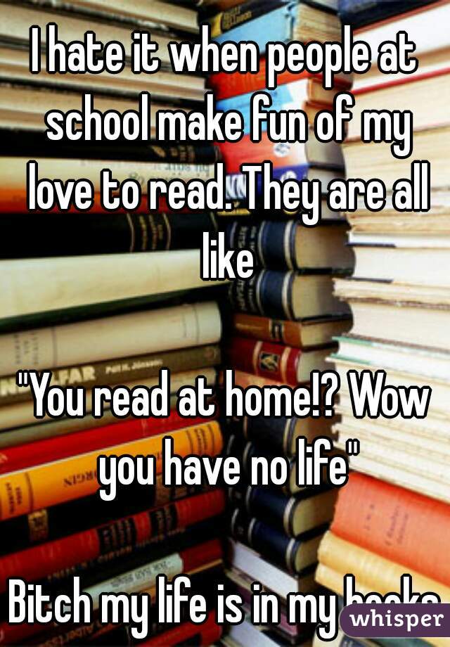 I hate it when people at school make fun of my love to read. They are all like

"You read at home!? Wow you have no life"

Bitch my life is in my books