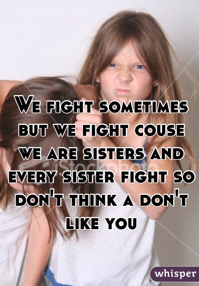 We fight sometimes but we fight couse we are sisters and every sister fight so don't think a don't like you 