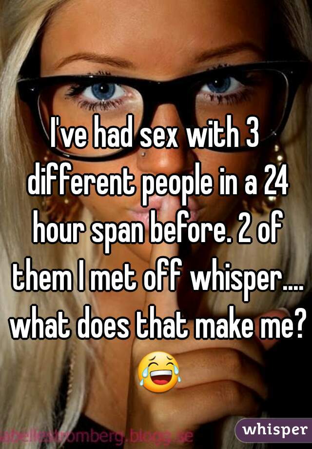 I've had sex with 3 different people in a 24 hour span before. 2 of them I met off whisper.... what does that make me? 😂 