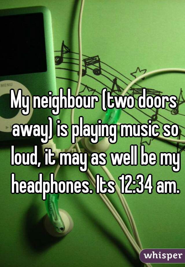 My neighbour (two doors away) is playing music so loud, it may as well be my headphones. Its 12:34 am.